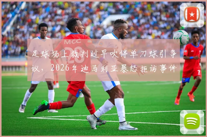 足球场上裁判过早吹停单刀球引争议，2026年迪马利亚暴怒拒访事件深度剖析