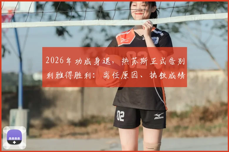 2026年功成身退，热苏斯正式告别利雅得胜利：离任原因、执教成绩回顾及C罗等核心球员反应深度解析