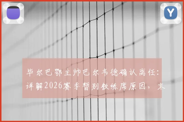 毕尔巴鄂主帅巴尔韦德确认离任：详解2026赛季暂别教练席原因，末轮决战皇马成告别舞台