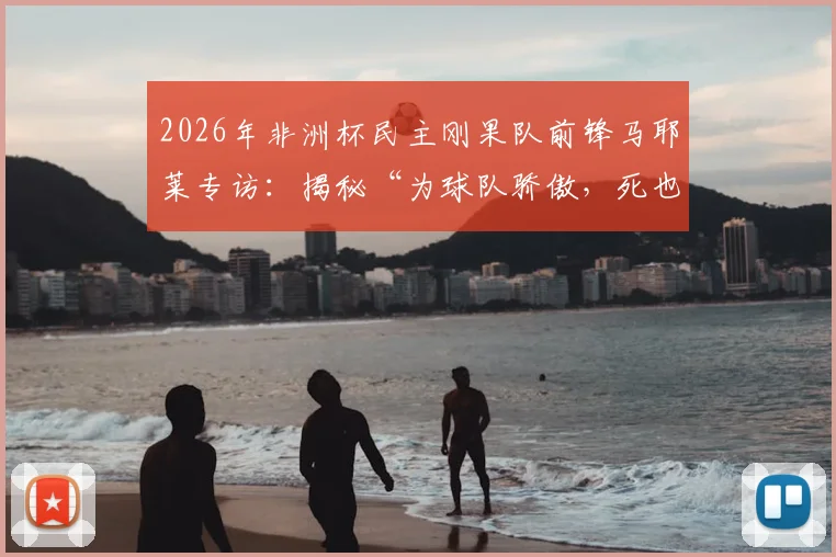 2026年非洲杯民主刚果队前锋马耶莱专访:揭秘“为球队骄傲,死也要像战士”言论背后的故事与球队精神