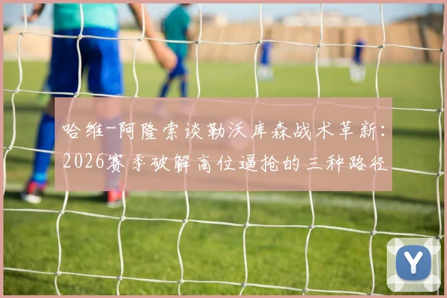 哈维-阿隆索谈勒沃库森战术革新：2026赛季破解高位逼抢的三种路径，核心球员佩德罗的竞技状态是关键