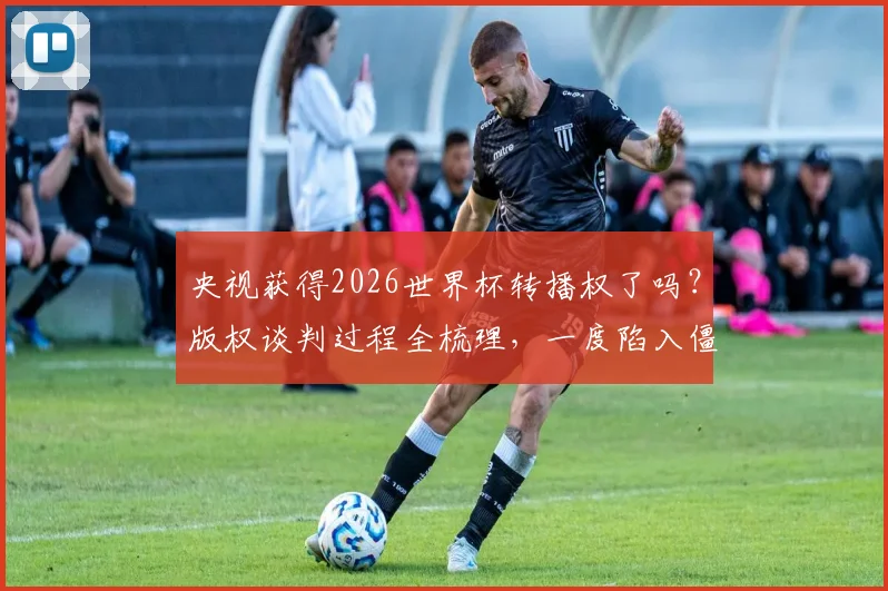 央视获得2026世界杯转播权了吗?版权谈判过程全梳理,一度陷入僵局,开赛前一个月才官宣