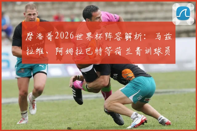 摩洛哥2026世界杯阵容解析：马兹拉维、阿姆拉巴特等荷兰青训球员的渊源与实力评估，附完整球员背景介绍
