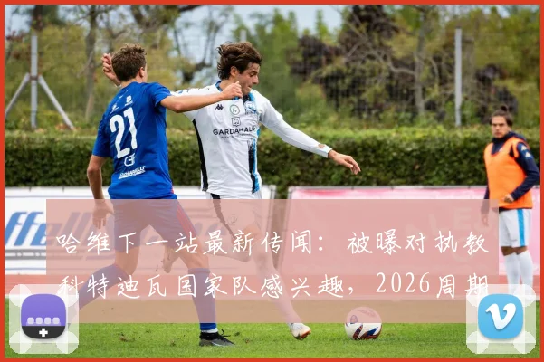 哈维下一站最新传闻：被曝对执教科特迪瓦国家队感兴趣，2026周期或有新挑战