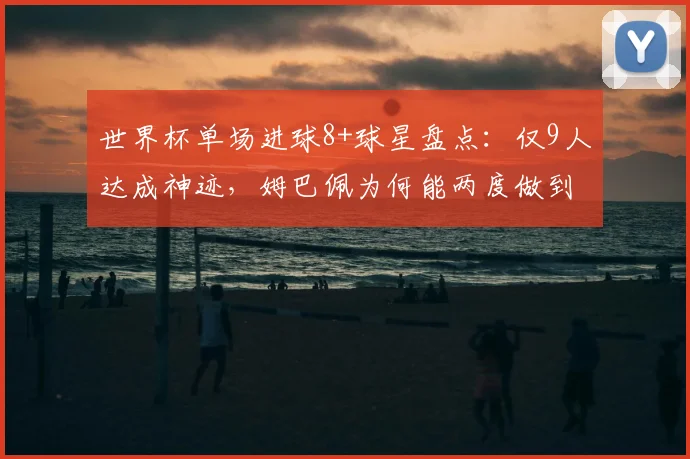 世界杯单场进球8+球星盘点：仅9人达成神迹，姆巴佩为何能两度做到？附详细数据对比解析