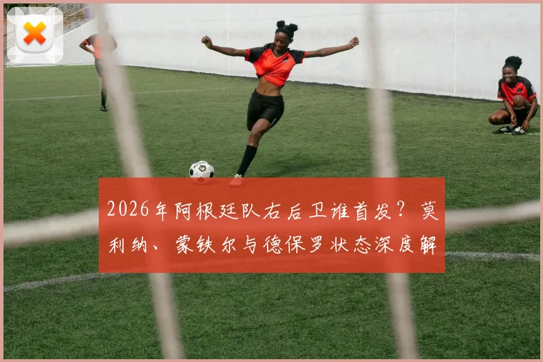 2026年阿根廷队右后卫谁首发？莫利纳、蒙铁尔与德保罗状态深度解析