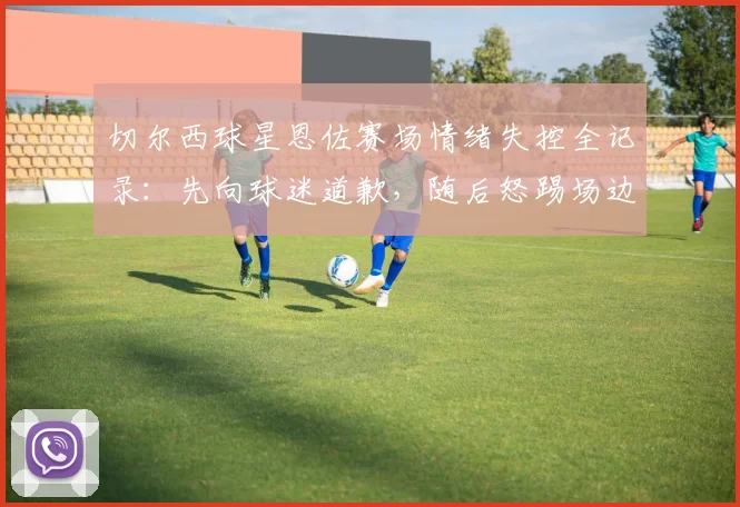 切尔西球星恩佐赛场情绪失控全记录：先向球迷道歉，随后怒踢场边设备引发争议