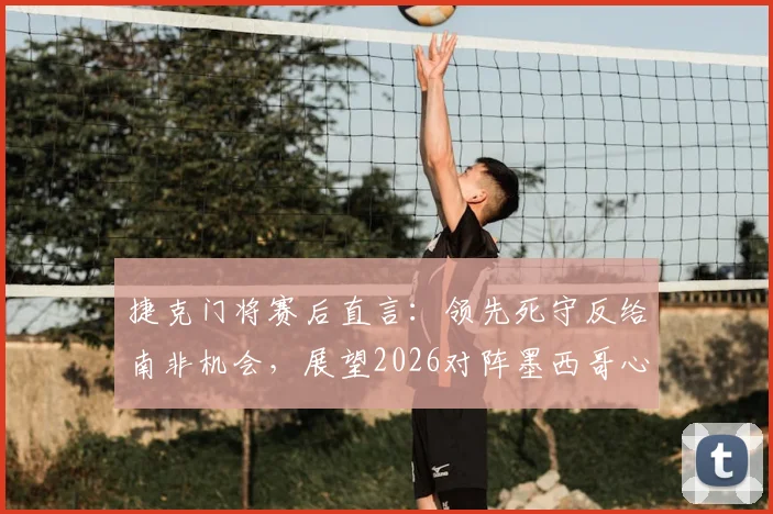 捷克门将赛后直言：领先死守反给南非机会，展望2026对阵墨西哥心态轻松无压力