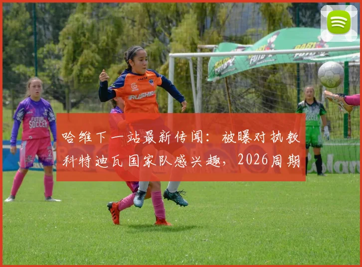 哈维下一站最新传闻：被曝对执教科特迪瓦国家队感兴趣，2026周期或有新挑战