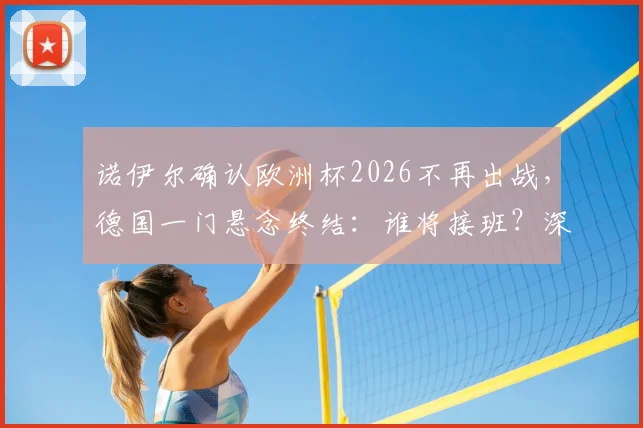 诺伊尔确认欧洲杯2026不再出战,德国一门悬念终结:谁将接班?深度解析新老交替