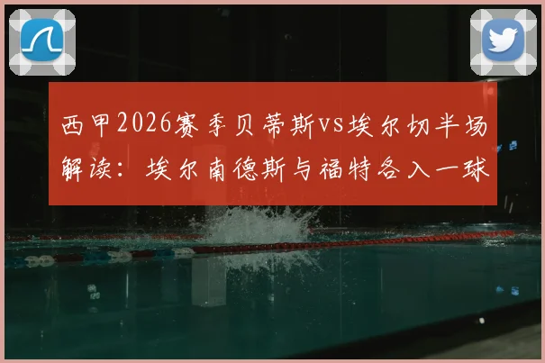 西甲2026赛季贝蒂斯vs埃尔切半场解读：埃尔南德斯与福特各入一球，实时战况与关键数据全解析