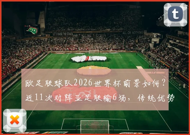 欧足联球队2026世界杯前景如何？近11次对阵亚足联输6场，传统优势正被蚕食