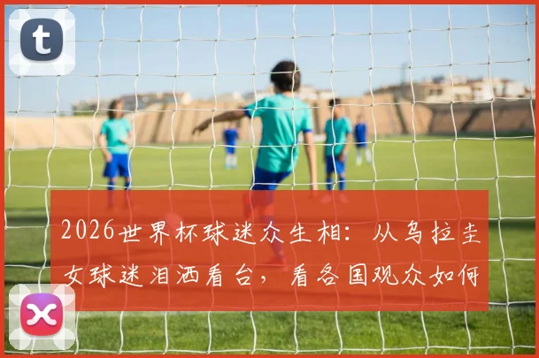 2026世界杯球迷众生相：从乌拉圭女球迷泪洒看台，看各国观众如何为球队疯狂