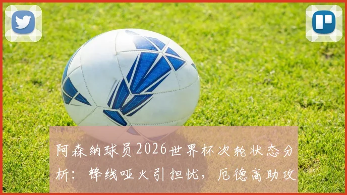 阿森纳球员2026世界杯次轮状态分析：锋线哑火引担忧，厄德高助攻成亮点，枪迷未来展望