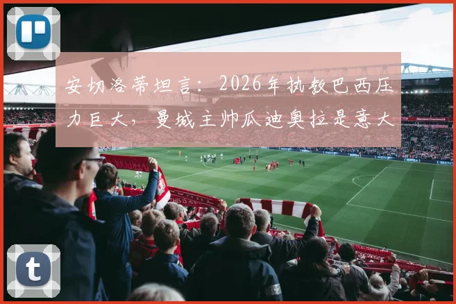 安切洛蒂坦言:2026年执教巴西压力巨大,曼城主帅瓜迪奥拉是意大利队理想人选