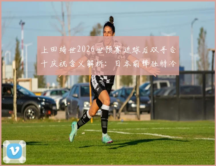 上田绮世2026世预赛进球后双手合十庆祝含义解析:日本前锋独特冷静法,揭秘球员心理调节仪式