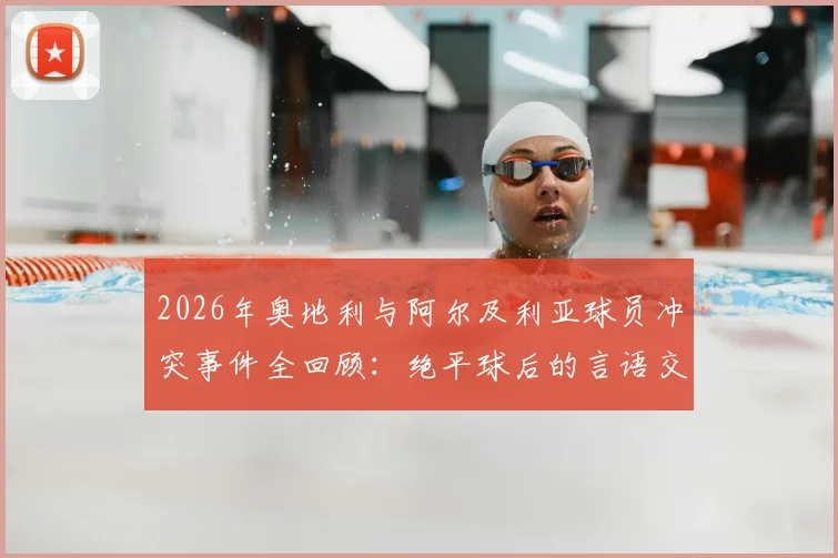 2026年奥地利与阿尔及利亚球员冲突事件全回顾：绝平球后的言语交锋，赛场情绪管理的典型案例