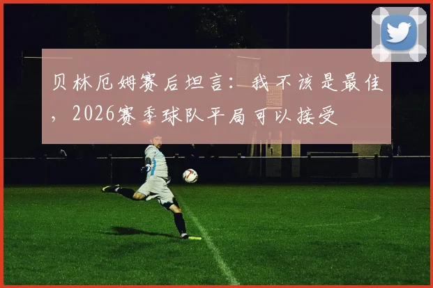 贝林厄姆赛后坦言：我不该是最佳，2026赛季球队平局可以接受