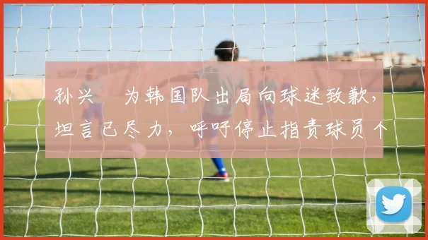 孙兴慜为韩国队出局向球迷致歉，坦言已尽力，呼吁停止指责球员个人表现，附赛后分析