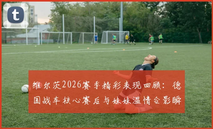 维尔茨2026赛季精彩表现回顾：德国战车核心赛后与妹妹温情合影瞬间引热议
