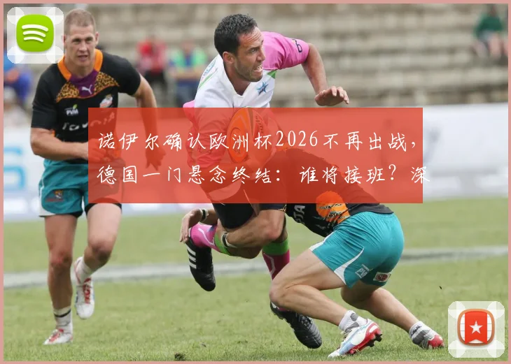 诺伊尔确认欧洲杯2026不再出战，德国一门悬念终结：谁将接班？深度解析新老交替