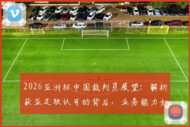 2026亚洲杯中国裁判员展望:解析获亚足联认可的背后,业务能力如何支撑国际大赛执法