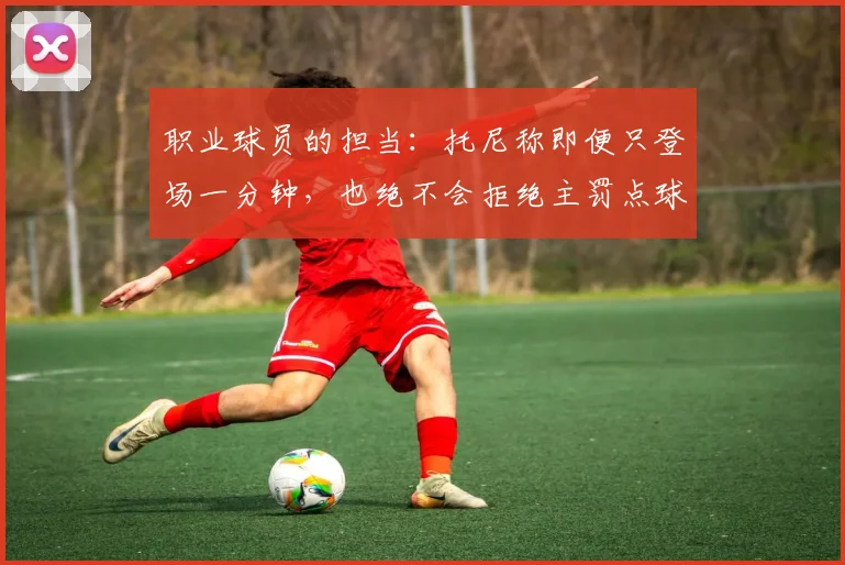 职业球员的担当:托尼称即便只登场一分钟,也绝不会拒绝主罚点球机会
