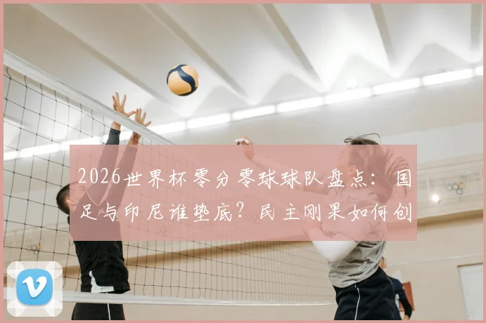 2026世界杯零分零球球队盘点:国足与印尼谁垫底?民主刚果如何创造历史