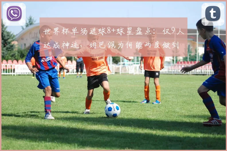 世界杯单场进球8+球星盘点：仅9人达成神迹，姆巴佩为何能两度做到？附详细数据对比解析