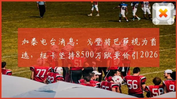 加泰电台消息:戈登将巴萨视为首选,纽卡坚持8500万欧要价引2026转会市场关注