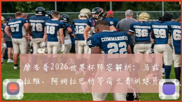 摩洛哥2026世界杯阵容解析:马兹拉维、阿姆拉巴特等荷兰青训球员的渊源与实力评估,附完整球员背景介绍
