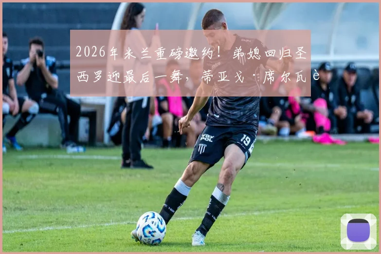 2026年米兰重磅邀约！弟媳回归圣西罗迎最后一舞，蒂亚戈·席尔瓦落叶归根详情解析
