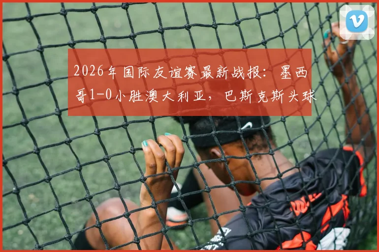 2026年国际友谊赛最新战报:墨西哥1-0小胜澳大利亚,巴斯克斯头球建功全场回放分析