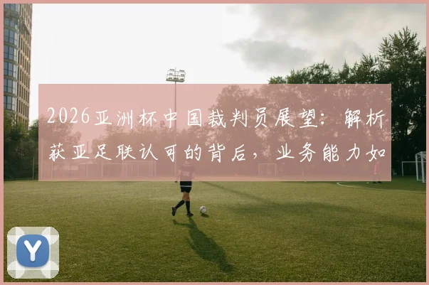 2026亚洲杯中国裁判员展望：解析获亚足联认可的背后，业务能力如何支撑国际大赛执法