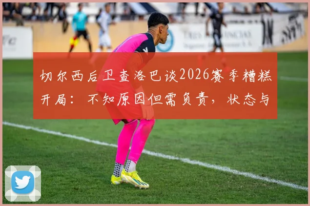 切尔西后卫查洛巴谈2026赛季糟糕开局：不知原因但需负责，状态与未来引深思
