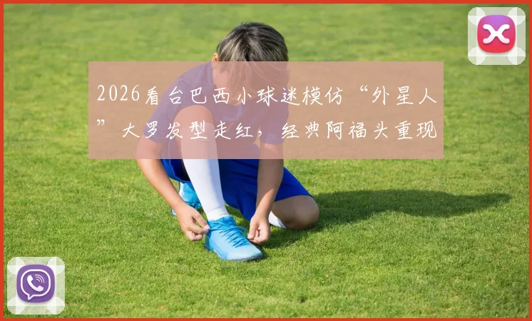 2026看台巴西小球迷模仿“外星人”大罗发型走红，经典阿福头重现，球迷致敬引热议