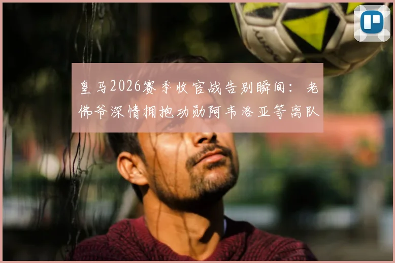 皇马2026赛季收官战告别瞬间：老佛爷深情拥抱功勋阿韦洛亚等离队球员，现场仪式感人