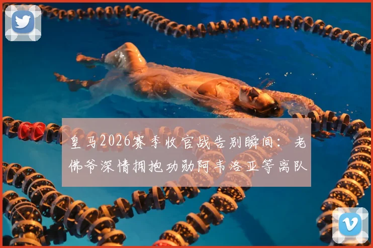 皇马2026赛季收官战告别瞬间：老佛爷深情拥抱功勋阿韦洛亚等离队球员，现场仪式感人