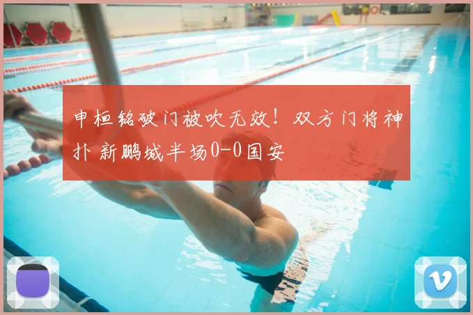 申桓铭破门被吹无效!双方门将神扑 新鹏城半场0-0国安
