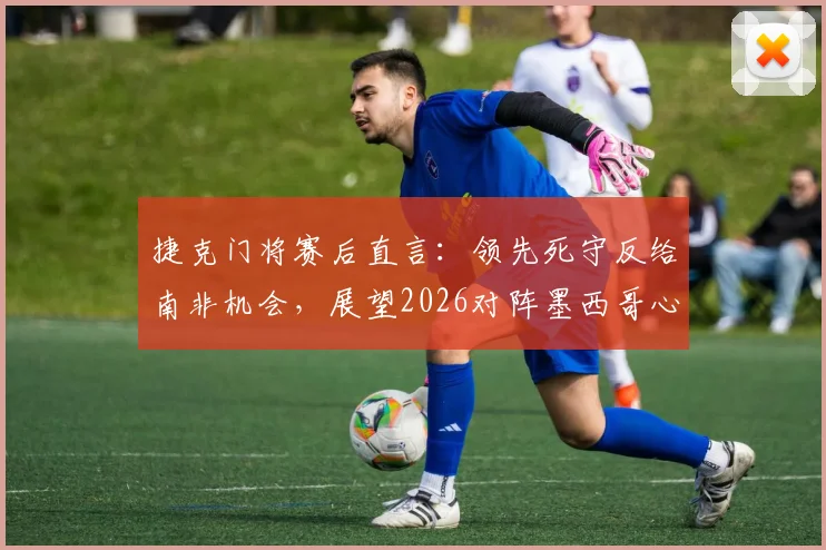 捷克门将赛后直言：领先死守反给南非机会，展望2026对阵墨西哥心态轻松无压力
