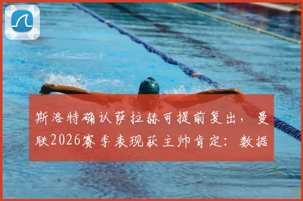 斯洛特确认萨拉赫可提前复出，曼联2026赛季表现获主帅肯定：数据不会说谎