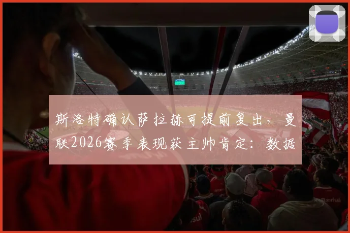 斯洛特确认萨拉赫可提前复出,曼联2026赛季表现获主帅肯定:数据不会说谎