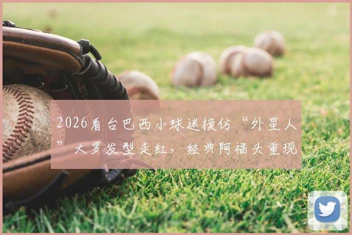 2026看台巴西小球迷模仿“外星人”大罗发型走红,经典阿福头重现,球迷致敬引热议