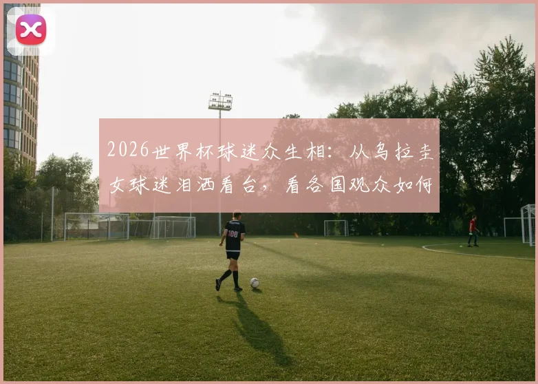 2026世界杯球迷众生相:从乌拉圭女球迷泪洒看台,看各国观众如何为球队疯狂