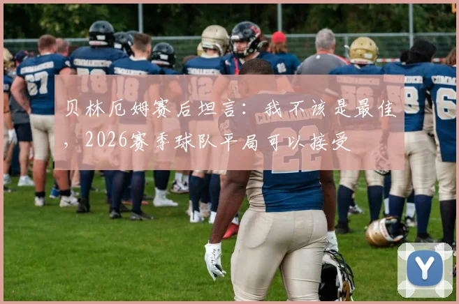 贝林厄姆赛后坦言：我不该是最佳，2026赛季球队平局可以接受