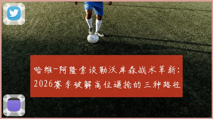 哈维-阿隆索谈勒沃库森战术革新:2026赛季破解高位逼抢的三种路径,核心球员佩德罗的竞技状态是关键