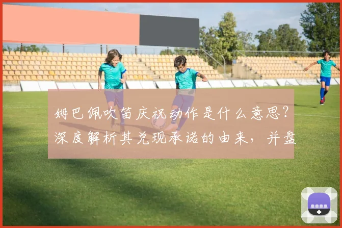 姆巴佩吹笛庆祝动作是什么意思？深度解析其兑现承诺的由来，并盘点2026赛季进球后的标志性庆祝