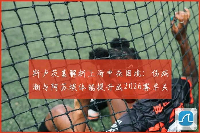 斯卢茨基解析上海申花困境：伤病潮与阿苏埃体能提升成2026赛季关键转折点
