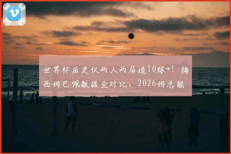 世界杯历史仅两人两届造10球+！梅西姆巴佩数据全对比，2026姆总能超越吗？