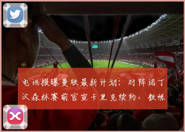电讯报曝曼联最新计划：对阵诺丁汉森林赛前官宣卡里克续约，教练组稳定成关键信号